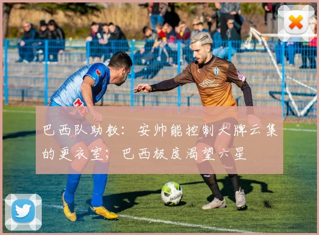 巴西队助教：安帅能控制大牌云集的更衣室；巴西极度渴望六星
