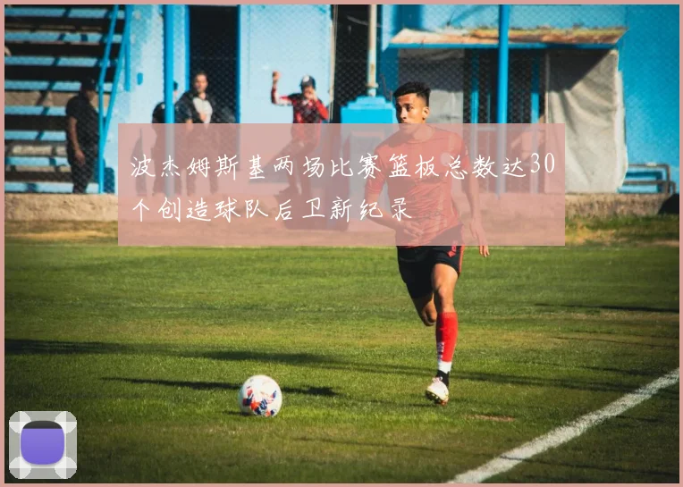 波杰姆斯基两场比赛篮板总数达30个创造球队后卫新纪录
