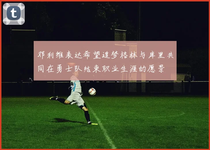 邓利维表达希望追梦格林与库里共同在勇士队结束职业生涯的愿景