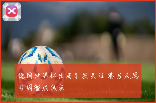 德国世界杯出局引发关注 赛后反思与调整成焦点