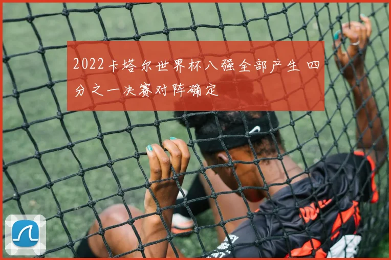 2022卡塔尔世界杯八强全部产生 四分之一决赛对阵确定