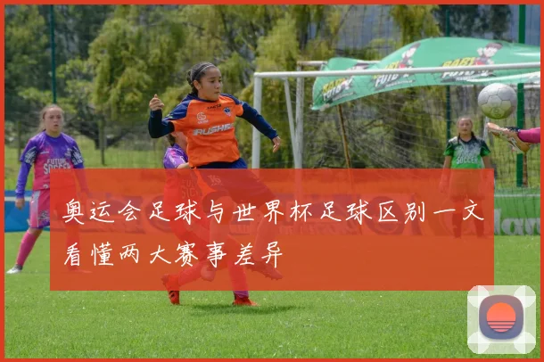奥运会足球与世界杯足球区别一文看懂两大赛事差异